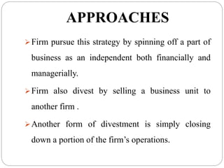 APPROACHES
Firm pursue this strategy by spinning off a part of
business as an independent both financially and
managerially.
Firm also divest by selling a business unit to
another firm .
Another form of divestment is simply closing
down a portion of the firm’s operations.
 