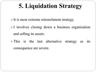 5. Liquidation Strategy
It is most extreme retrenchment strategy.
I involves closing down a business organization
and selling its assets.
This is the last alternative strategy as its
consequence are severe.
 