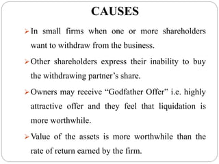 CAUSES
In small firms when one or more shareholders
want to withdraw from the business.
Other shareholders express their inability to buy
the withdrawing partner’s share.
Owners may receive “Godfather Offer” i.e. highly
attractive offer and they feel that liquidation is
more worthwhile.
Value of the assets is more worthwhile than the
rate of return earned by the firm.
 