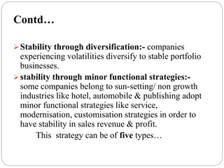 Stability through diversification:- companies
experiencing volatilities diversify to stable portfolio
businesses.
stability through minor functional strategies:-
some companies belong to sun-setting/ non growth
industries like hotel, automobile & publishing adopt
minor functional strategies like service,
modernisation, customisation strategies in order to
have stability in sales revenue & profit.
This strategy can be of five types…
Contd…
 