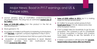 Major News: Boost in FY17 earnings and US &
Europe sales.
 Launch generics drug of multi-billion cholesterol-lowering
drug Rosuvastatin. The drug has an estimated market size of
$6.7 billion.
 Sales of $150-200 million from the product in the first six
months of launch.
 Stock gained 5.1 %
 Acquisition of Intellectual Property & Marketing Authorizations,
with TAD Italy, a generic company registered in Italy in 2014.
 OTC Mapooro and Carmiooro from TAD as a part of this deal.
 Acquisition of commercial operations in seven Western
European countries from Irish multinational drug
maker Actavis for €30 million.
 Sales of €320 million in 2013, but it is making
losses for the last several years.
 $1.5 billion to acquire certain products from
Israeli giant Teva in the UK, Ireland and a few
other European nations
 It isn't a bright idea for Aurobindo to go for any
acquisition. The company is yet to consolidate
its Actavis acquisition in Europe and investors
have been waiting to see the benefits of a
consolidation
 If deals is successful is will become the second-
largest Indian drug maker after Sun Pharma
 