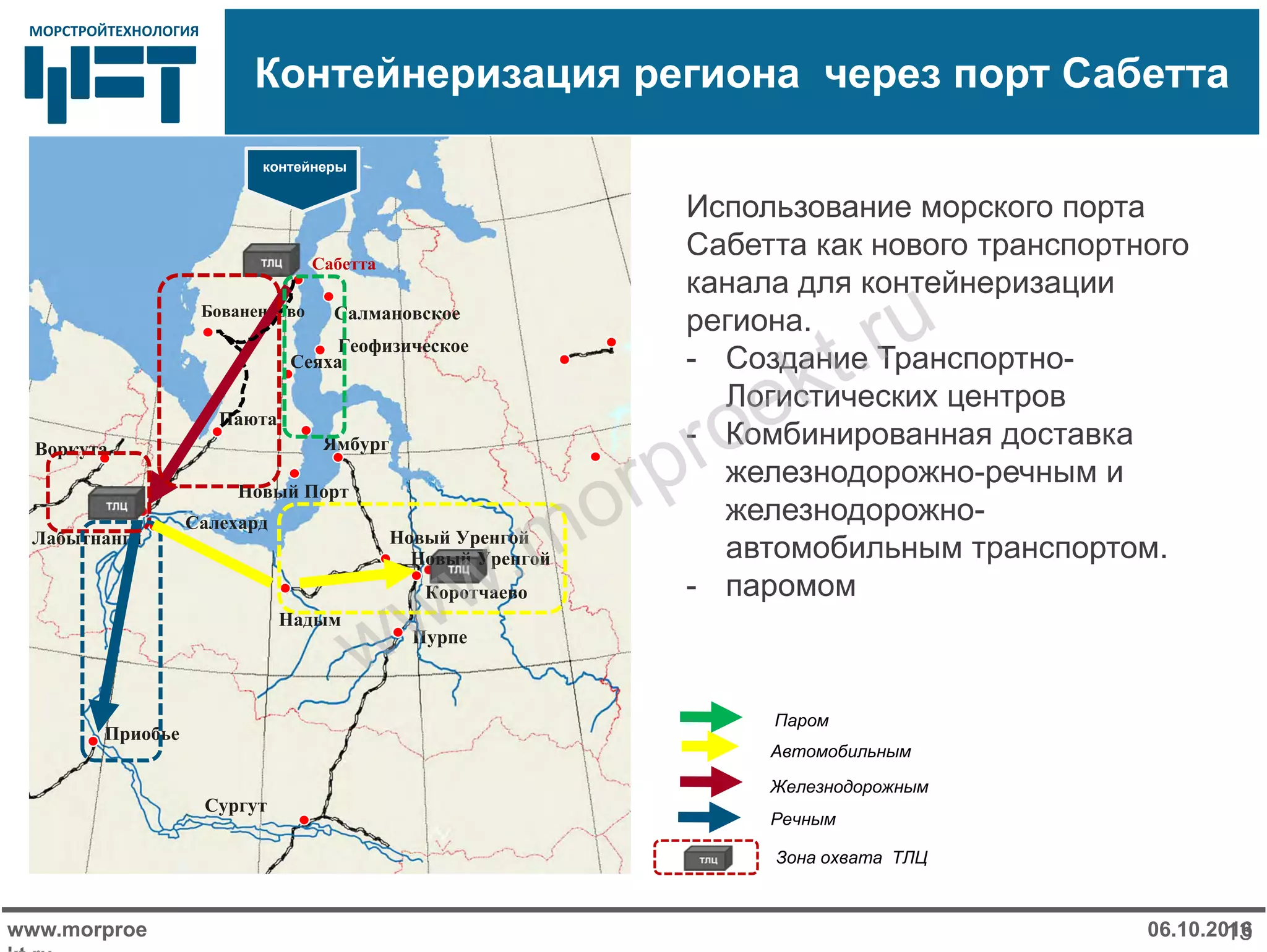 МОРСТРОЙТЕХНОЛОГИЯМОРСТРОЙТЕХНОЛОГИЯ
Контейнеризация региона через порт Сабетта
www.morproe
kt ru
06.10.201613
Использование морского порта
Сабетта как нового транспортного
канала для контейнеризации
региона.
- Создание Транспортно-
Логистических центров
- Комбинированная доставка
железнодорожно-речным и
железнодорожно-
автомобильным транспортом.
- паромом
Автомобильным
Железнодорожным
Речным
Зона охвата ТЛЦ
Паром
Салехард
Воркута
Лабытнанги
Ямбург
Новый Уренгой
Коротчаево
Пурпе
Приобье
Сургут
Паюта
Новый Порт
Бованенково
Сабетта
Новый Уренгой
Сеяха
Салмановское
Геофизическое
контейнеры
Надым
www.morproekt.ru
 