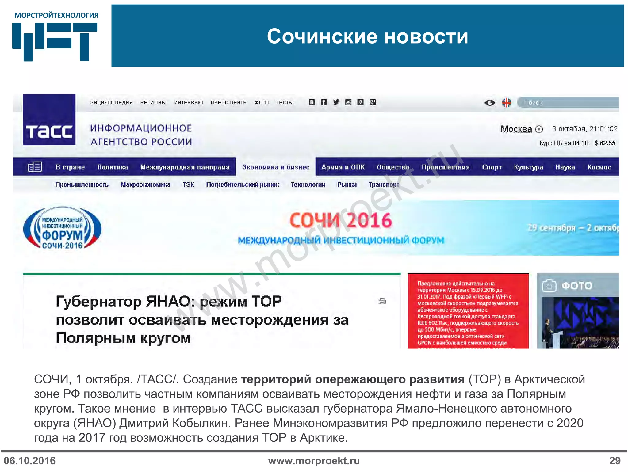 МОРСТРОЙТЕХНОЛОГИЯМОРСТРОЙТЕХНОЛОГИЯ
Сочинские новости
www.morproekt.ru06.10.2016 29
СОЧИ, 1 октября. /ТАСС/. Создание территорий опережающего развития (ТОР) в Арктической
зоне РФ позволить частным компаниям осваивать месторождения нефти и газа за Полярным
кругом. Такое мнение в интервью ТАСС высказал губернатора Ямало-Ненецкого автономного
округа (ЯНАО) Дмитрий Кобылкин. Ранее Минэкономразвития РФ предложило перенести с 2020
года на 2017 год возможность создания ТОР в Арктике.
www.morproekt.ru
 