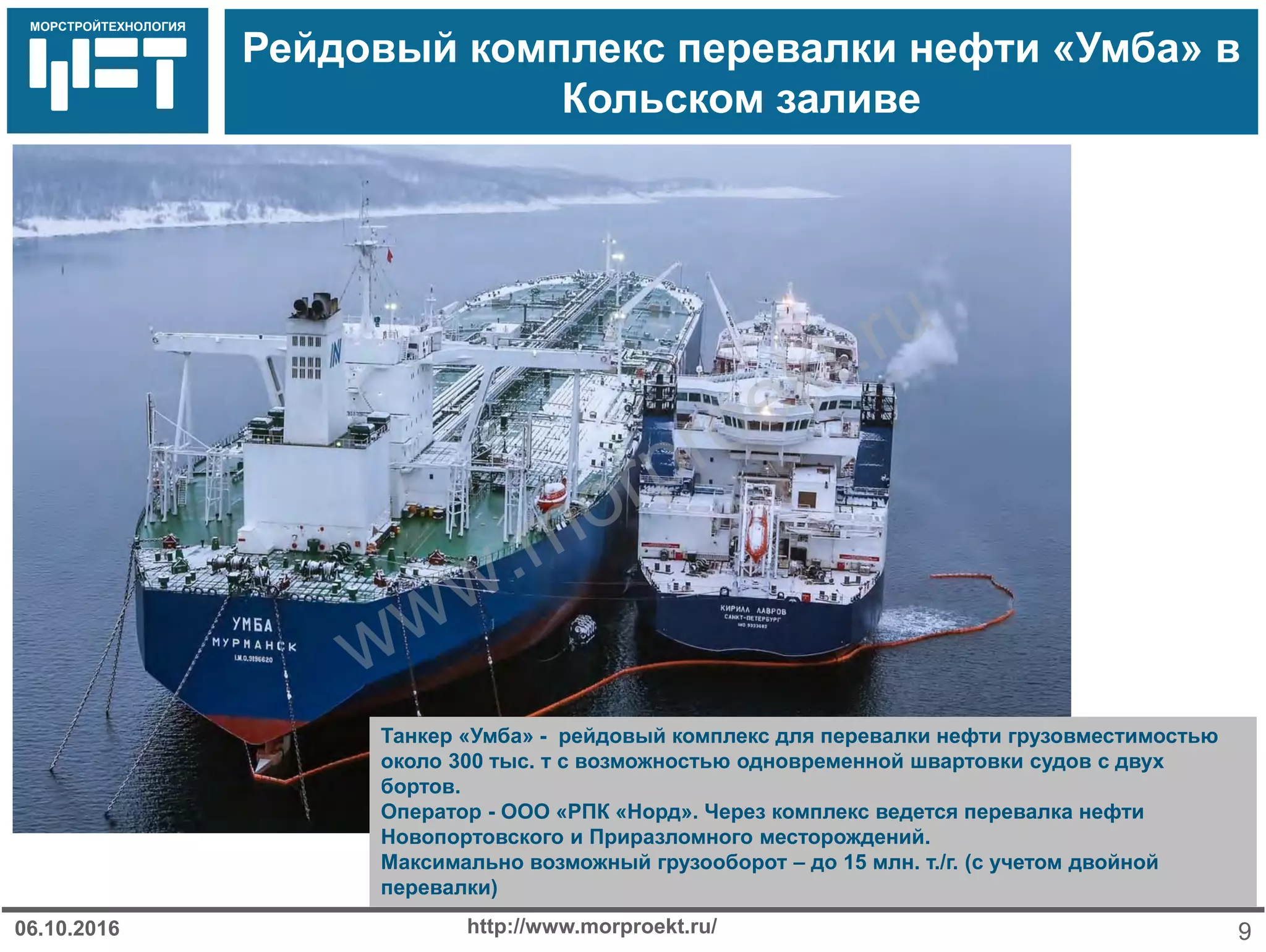 МОРСТРОЙТЕХНОЛОГИЯ
Рейдовый комплекс перевалки нефти «Умба» в
Кольском заливе
http://www.morproekt.ru/ 906.10.2016
Танкер «Умба» - рейдовый комплекс для перевалки нефти грузовместимостью
около 300 тыс. т с возможностью одновременной швартовки судов с двух
бортов.
Оператор - ООО «РПК «Норд». Через комплекс ведется перевалка нефти
Новопортовского и Приразломного месторождений.
Максимально возможный грузооборот – до 15 млн. т./г. (с учетом двойной
перевалки)
www.morproekt.ru
 