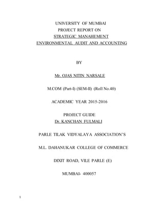 1
UNIVERSITY OF MUMBAI
PROJECT REPORT ON
STRATEGIC MANAHEMENT
ENVIRONMENTAL AUDIT AND ACCOUNTING
BY
Mr. OJAS NITIN NARSALE
M.COM (Part-I) (SEM-II) (Roll No.40)
ACADEMIC YEAR 2015-2016
PROJECT GUIDE
Dr. KANCHAN FULMALI
PARLE TILAK VIDYALAYA ASSOCIATION’S
M.L. DAHANUKAR COLLEGE OF COMMERCE
DIXIT ROAD, VILE PARLE (E)
MUMBAI- 400057
 