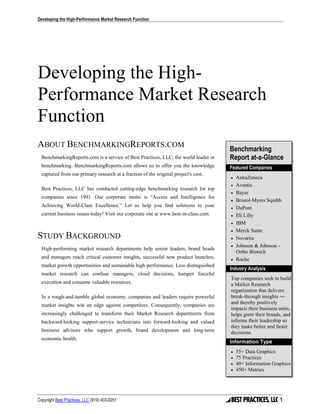 Developing the High-Performance Market Research Function




Developing the High-
Performance Market Research
Function
ABOUT BENCHMARKINGREPORTS.COM                                                         Benchmarking
  BenchmarkingReports.com is a service of Best Practices, LLC, the world leader in    Report at-a-Glance
  benchmarking. BenchmarkingReports.com allows us to offer you the knowledge          Featured Companies
  captured from our primary research at a fraction of the original project's cost.
                                                                                      •   AstraZeneca
                                                                                      •   Aventis
  Best Practices, LLC has conducted cutting-edge benchmarking research for top
                                                                                      •   Bayer
  companies since 1991. Our corporate motto is “Access and Intelligence for
                                                                                      •   Bristol-Myers Squibb
  Achieving World-Class Excellence.” Let us help you find solutions to your           •   DuPont
  current business issues today! Visit our corporate site at www.best-in-class.com.   •   Eli Lilly
                                                                                      •   IBM
                                                                                      •   Merck Sante
STUDY BACKGROUND                                                                      •   Novartis
                                                                                      •   Johnson & Johnson -
  High-performing market research departments help senior leaders, brand heads
                                                                                          Ortho Biotech
  and managers reach critical customer insights, successful new product launches,     •   Roche
  market growth opportunities and sustainable high performance. Less distinguished
                                                                                      Industry Analysis
  market research can confuse managers, cloud decisions, hamper forceful
                                                                                      Top companies seek to build
  execution and consume valuable resources.                                           a Market Research
                                                                                      organization that delivers
  In a rough-and-tumble global economy, companies and leaders require powerful        break-through insights ―
                                                                                      and thereby positively
  market insights win an edge against competitors. Consequently, companies are
                                                                                      impacts their business units,
  increasingly challenged to transform their Market Research departments from         helps grow their brands, and
  backward-looking support-service technicians into forward-looking and valued        informs their leadership so
                                                                                      they make better and faster
  business advisors who support growth, brand development and long-term               decisions.
  economic health.
                                                                                      Information Type
                                                                                      •   55+ Data Graphics
                                                                                      •   75 Practices
                                                                                      •   40+ Information Graphics
                                                                                      •   450+ Metrics




Copyright Best Practices, LLC (919) 403-0251                                                                 1
 