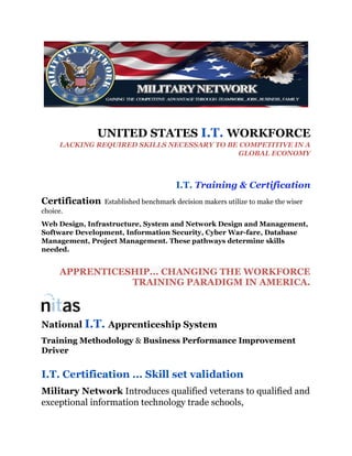UNITED STATES I.T. WORKFORCE
LACKING REQUIRED SKILLS NECESSARY TO BE COMPETITIVE IN A
GLOBAL ECONOMY
I.T. Training & Certification
Certification Established benchmark decision makers utilize to make the wiser
choice.
Web Design, Infrastructure, System and Network Design and Management,
Software Development, Information Security, Cyber War-fare, Database
Management, Project Management. These pathways determine skills
needed.
APPRENTICESHIP... CHANGING THE WORKFORCE
TRAINING PARADIGM IN AMERICA.
National I.T. Apprenticeship System
Training Methodology & Business Performance Improvement
Driver
I.T. Certification ... Skill set validation
Military Network Introduces qualified veterans to qualified and
exceptional information technology trade schools,
 