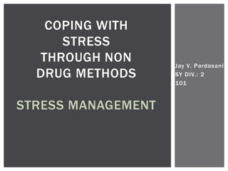 Jay V. Pardasani
SY DIV.: 2
101
COPING WITH
STRESS
THROUGH NON
DRUG METHODS
STRESS MANAGEMENT
 