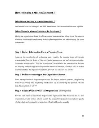 10
How to develop a Mission Statement ?
Who Should Develop a Mission Statement ?
The board of directors, managers and their teams should craft the mission statement together.
When Should a Mission Statement Be Developed ?
Ideally, the organization should develop a mission statement when it first forms. The mission
statement should be reviewed during strategic planning sessions and updated every few years
or as needed.
Step 1: Gather Information, Form a Planning Team
Agree on the membership of a planning team. Usually, the planning team will include
representation from the Board of Directors, Senior Management and staff of the organization.
Sometimes, representatives from the organization’s beneficiaries are also members. Prior to
the meeting, collect a copy of the organization’s mission statement, if there is one, as well as
information about the organization’s clients, products and services, and history.
Step 2: Define customer types ,the Organization Serves
Since no organization is large enough to meet the diverse needs of everyone, the planning
team should specify who its priority beneficiaries are by answering the question, “Whom
does this organization serve?”
Step 3: Clarify/Discribe What the Organization Does/ operate
Now the team needs to describe the purpose of the organization: what it does or, if it is a new
organization, what it will do. Clearly identify the needs of the populations served and specify
what products and services the organization offers to address those needs.
 