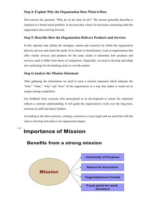 11
Step 4: Explain Why the Organization Does What it Does
Next answer the question, “Why do we do what we do?” The answer generally describes a
response to a broad social problem. It also provides a basis for decisions concerning what the
organization does moving forward.
Step 5: Describe How the Organization Delivers Products and Services
In this optional step, define the strategies, means and resources by which the organization
delivers services and meets the needs of its clients or beneficiaries. Look at organizations that
offer similar services and products for the same clients to determine how products and
services need to differ from those of competitors. Sepacially, we need to develop and adopt
new technology for the banking sector to win the market.
Step 6:Analyse the Mission Statement
After gathering the information we need to creat a mission statement which indicates the
“who,” “what,” “why” and “how” of the organization in a way that makes it stand out as
unique among competitors.
Get feedback from everyone who participated in its development to ensure the statement
reflects a common understanding. It will guide the organization’s work over the long term,
motivate its staff and attract funders.
According to the above process, creating a mission is a easy target and we need line with the
same to develop and achieve our organization targets.
 