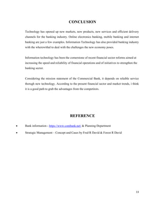 13
CONCLUSION
Technology has opened up new markets, new products, new services and efficient delivery
channels for the banking industry. Online electronics banking, mobile banking and internet
banking are just a few examples. Information Technology has also provided banking industry
with the wherewithal to deal with the challenges the new economy poses.
Information technology has been the cornerstone of recent financial sector reforms aimed at
increasing the speed and reliability of financial operations and of initiatives to strengthen the
banking sector.
Considering the mission statement of the Commercial Bank, it depends on relaible service
thorugh new technology. According to the present financial sector and market trends, i think
it is a good path to grab the advantages from the competitors.
REFERENCE
• Bank information - https://www.combank.net/ & Planning Department
• Strategic Management – Concept and Cases by Fred R David & Forest R David
 