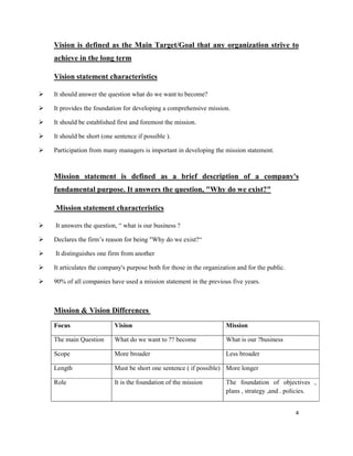 4
Vision is defined as the Main Target/Goal that any organization strive to
achieve in the long term
Vision statement characteristics
It should answer the question what do we want to become?
It provides the foundation for developing a comprehensive mission.
It should be established first and foremost the mission.
It should be short (one sentence if possible ).
Participation from many managers is important in developing the mission statement.
Mission statement is defined as a brief description of a company's
fundamental purpose. It answers the question, "Why do we exist?"
Mission statement characteristics
It answers the question, “ what is our business ?
Declares the firm’s reason for being "Why do we exist?“
It distinguishes one firm from another
It articulates the company's purpose both for those in the organization and for the public.
90% of all companies have used a mission statement in the previous five years.
Mission & Vision Differences
Focus Vision Mission
The main Question What do we want to ?? become What is our ?business
Scope More broader Less broader
Length Must be short one sentence ( if possible) More longer
Role It is the foundation of the mission The foundation of objectives ,
plans , strategy ,and . policies.
 