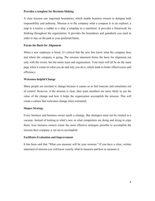 6
Provides a template for Decision-Making
A clear mission sets important boundaries, which enable business owners to delegate both
responsibility and authority. Mission is to the company what a compass is to an explorer, a
map to a tourist, a rudder to a ship, a template to a machinist. It provides a framework for
thinking throughout the organization. It provides the boundaries and guardrails you need in
order to stay on the path to your preferred future.
Forms the Basis for Alignment
When a new employee is hired, it’s critical that the new hire know what the company does
and where the company is going. The mission statement forms the basis for alignment not
only with the owner, but the entire team and organization. Your team will all be on the same
page when it comes to what you do and why you do it, which leads to better effectiveness and
efficiency.
Welcomes helpful Change
Many people are resistant to change because it causes us to feel insecure and sometimes out
of control. However, if the mission is clear, then team members are more likely to see the
value of the change and how it helps the organization accomplish the mission. This will
create a culture that welcomes change when warranted.
Shapes Strategy
Every business and business owner needs a strategy. But strategies must not be created in a
vacuum. Instead of looking at what’s new or what competitors are doing and trying to copy
them, wise business owners create the most effective strategies possible to accomplish the
mission their company is set out to accomplish.
Facilitates Evaluation and Improvement
It has been said that “What you measure will be your mission.” If you have a clear, written
statement of mission you will know exactly what to measure and how to measure it.
 