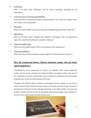 8
4. Technology
What is the firm's basic technology? and the current technology maintained by the
organization.
5. Concern for survival, growth, and profitability
What is the firm's commitment towards economic objectives? How does the company shown
their stability and developments?
6. Philosophy
What are the basic beliefs, core values, aspirations and philosophical priorities of the firm?
7. Self-concept
What are the firm's major strengths and competitive advantages? How the organization
capture the market by absorbing the competitive strategies?
8. Concern for public image
What is the firm's public image? What is the reputation of the organization ?
9. Concern for employees
What is the firm's attitude/orientation towards employees? Human Resources policies ?
How the Commercial Bank’s Mission Statement comply with the above
stated components ?
Considering the above components, we need to see wheather above stated components
comply with the mission statement of Commercial Bank. According to below chat, most of
the components are directly indicated the mission statement’s components and serveral other
componets give an idea from the meaning of the same.
At present, the banking industry depends on technology and the customers do not need to
come to banks for their financial activities. Hence, the mission statement mainly forcused on
development of finnacial activities through technology by providing reliable, innovative and
customer friendly financial services by developing skiils and knowledge of the workforce to
meet the future market trends and future market needs.
 