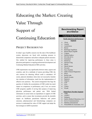 Report Summary: Educating the Market: Creating Value Through Support of Continuing Medical Education




Educating the Market: Creating
Value Through
Support of                                                                      Benchmarking Report
                                                                                    at-a-Glance
                                                                                    Featured Study Participants
Continuing Education                                                                North American and European
                                                                                                Segment
                                                                                •    Alcon
                                                                                •    Amylin
                                                                                •    AstraZeneca
PROJECT BACKGROUND                                                              •    Baxter
                                                                                •    Boehinger Ingelheim
                                                                                •    Bristol-Myers Squibb
In today’s age of public concern over the state of the healthcare               •    Celgene
system, physicians are faced with escalating pressure to                        •    Daiichi-Sankyo
demonstrate competence and achieve adequate patient outcomes.                   •    Eli Lilly & Co.
                                                                                •    Genentech
One method for improving performance in these areas is                          •    HemoCue
physician participation in ongoing professional development and                 •    Janssen-Cilag
Continuing Medical Education (CME) activities.                                  •    Merck
                                                                                •    Merck Serono
                                                                                •    Novartis
CME requirements vary significantly between states, regions and                 •    Novo Nordisk
countries, and, for a multitude of sources providing CME, the                   •    Ortho-Clinical Diagnostics
                                                                                •    Pfizer
sole criterion for obtaining official credit is attendance. Of
                                                                                •    Roche Labs
course, physical attendance alone does not necessarily translate                •    Sanofi-Aventis
into retention of information, much less the implementation of                  •    Sepracor
                                                                                •    Talecris
effective new practices. The current arrangement thus begs the
                                                                                •    TAP
question of whether the accumulation of CME credits has much                    •    Teva
impact on competence or performance, and, if not, are current                   •    Vianex
CME programs capable of serving their purpose of improving                      •    Wyeth

physician    performance       and     patient   care.   With   limited              Third-Party Provider Segment
information on actual return on expenditures in support of CME                  •     AMK
activities, and to ensure that investments provide the desirable                •     AXDEV
                                                                                •     Indegene
impact on healthcare practitioner behaviors and patient                         •     Indicia Medical Educations, LLC
outcomes, pharmaceutical and biotechnology companies are                        •     Invivo Communications
anxious to understand the value of CME support and adopt the                    •     Medimix International
                                                                                •     WentzMiller & Associates, LLC
best strategies to fulfill its potential.




Best Practices, LLC © (919) 403-0251                                                                                    1
 