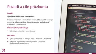 Pozadí:
Společnost hledá nové zaměstnance
Pro správné zacílení a formulování náboru STEM/MARK navrhuje
provést průzkum na téma „Zaměstnanost a spokojenost“
v relevantní cílové skupině
Hlavním cílem průzkumu je:
 Rekrutovat potenciální zaměstnance
Plus navíc:
 Zjistit spokojenost se stávající prací a motivace k její změně
 Vytipovat nejvhodnější způsoby inzerce a oslovení
potenciálních zaměstnanců
13
Pozadí a cíle průzkumu
 