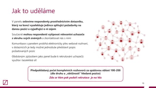 V panelu oslovíme respondenty prostřednictvím dotazníku,
který na konci vyselektuje jedince splňující požadavky na
danou pozici a vyjadřující o ni zájem
Současně mohou respondenti vytipovat relevantní uchazeče
z okruhu svých známých a zkontaktovat nás s nimi
Komunikace s panelem probíhá elektronicky přes webové rozhraní,
v dotaznících je tedy možné jednoduše představit popis
požadovaných pozic
Obdobným způsobem jako panel bude k rekrutování uchazečů
využita i tazatelská síť
16
Jak to uděláme
Předpokládaný počet kompletních rozhovorů za spádovou oblast 100-200
(dle druhu a „obtížnosti“ hledané pozice)
Zda se Vám pak podaří rekrutace je na Vás
 