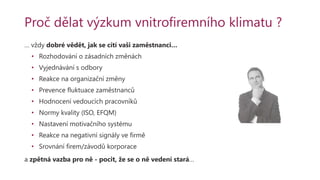 Proč dělat výzkum vnitrofiremního klimatu ?
… vždy dobré vědět, jak se cítí vaši zaměstnanci…
• Rozhodování o zásadních změnách
• Vyjednávání s odbory
• Reakce na organizační změny
• Prevence fluktuace zaměstnanců
• Hodnocení vedoucích pracovníků
• Normy kvality (ISO, EFQM)
• Nastavení motivačního systému
• Reakce na negativní signály ve firmě
• Srovnání firem/závodů korporace
a zpětná vazba pro ně - pocit, že se o ně vedení stará…
 