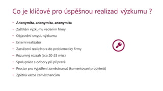 Co je klíčové pro úspěšnou realizaci výzkumu ?
• Anonymita, anonymita, anonymita
• Zaštítění výzkumu vedením firmy
• Objasnění smyslu výzkumu
• Externí realizátor
• Zasvěcení realizátora do problematiky firmy
• Rozumný rozsah (cca 20-25 min.)
• Spolupráce s odbory při přípravě
• Prostor pro vyjádření zaměstnanců (komentovaní problémů)
• Zpětná vazba zaměstnancům
 