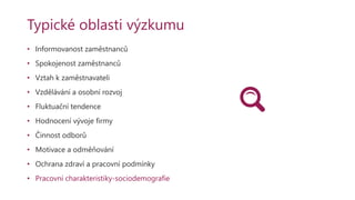 Typické oblasti výzkumu
• Informovanost zaměstnanců
• Spokojenost zaměstnanců
• Vztah k zaměstnavateli
• Vzdělávání a osobní rozvoj
• Fluktuační tendence
• Hodnocení vývoje firmy
• Činnost odborů
• Motivace a odměňování
• Ochrana zdraví a pracovní podmínky
• Pracovní charakteristiky-sociodemografie
 