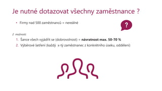 Je nutné dotazovat všechny zaměstnance ?
• Firmy nad 500 zaměstnanců = nereálné
2 možnosti:
1. Šance všech vyjádřit se (dobrovolnost) = návratnost max. 50-70 %
2. Výběrové šetření (každý x-tý zaměstnanec z konkrétního úseku, oddělení)
 