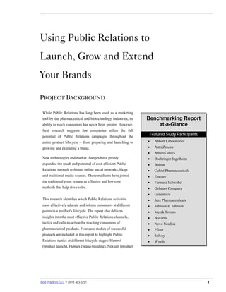 Report Summary: Using Public Relations to Launch, Grow and Extend Your Brands




Using Public Relations to
Launch, Grow and Extend
Your Brands

PROJECT BACKGROUND

 While Public Relations has long been used as a marketing
 tool by the pharmaceutical and biotechnology industries, its               Benchmarking Report
 ability to reach consumers has never been greater. However,                    at-a-Glance
 field research suggests few companies utilize the full
 potential of Public Relations campaigns throughout the
                                                                                Featured Study Participants
 entire product lifecycle – from preparing and launching to                     •   Abbott Laboratories
 growing and extending a brand.                                                 •   AstraZeneca
                                                                                •   AtheroGenics
 New technologies and market changes have greatly                               •   Boehringer Ingelheim
 expanded the reach and potential of cost-efficient Public                      •   Boiron
 Relations through websites, online social networks, blogs                      •   Cubist Pharmaceuticals
 and traditional media sources. These mediums have joined                       •   Emcure
 the traditional press release as effective and low-cost                        •   Farmasa Schwabe
 methods that help drive sales.                                                 •   Gebauer Company
                                                                                •   Genentech
 This research identifies which Public Relations activities                     •   Jazz Pharmaceuticals
 most effectively educate and inform consumers at different                     •   Johnson & Johnson
 points in a product's lifecycle. The report also delivers                      •   Merck Serono
 insights into the most effective Public Relations channels,                    •   Novartis
 tactics and calls-to-action for reaching consumers of                          •   Novo Nordisk
 pharmaceutical products. Four case studies of successful                       •   Pfizer
 products are included in this report to highlight Public                       •   Solvay
 Relations tactics at different lifecycle stages: Slentrol                      •   Wyeth
 (product launch), Flomax (brand-building), Nexium (product




Best Practices, LLC © (919) 403-0251                                                                          1
 