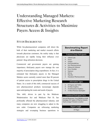 Understanding Managed Markets: Effective Marketing Research Structures & Activities to Maximize Payers Access & Insights




Understanding Managed Markets:
Effective Marketing Research
Structures & Activities to Maximize
Payers Access & Insights

STUDY BACKGROUND
While bio-pharmaceutical companies still direct the                                            Benchmarking Report
bulk of their marketing and market research efforts                                                at-a-Glance
towards physician customers, the reality today is that
                                                                                                   Featured Study Participants
physicians are rapidly losing their influence over                                             •     Abbott Labs
patients’ drug utilization decisions.                                                          •     Alcon
                                                                                               •     Amgen
                                                                                               •     GlaxoSmithKline
Commercial and government payers are gaining
                                                                                               •     Jazz Pharmaceuticals
importance; third-party payers now manage the vast                                             •     Johnson & Johnson
                                                                                               •     Novo Nordisk
majority of prescription drug expenditures. In fact, it is                                     •     Sepracor
                                                                                               •     Solvay
estimated that third-party payers in the Managed                                               •     Ther-Rx
Markets sector currently control more than 80 percent                                          •     Xanodyne Pharmaceuticals

of patient access to prescription drugs in the United
                                                                                                        Information Types
States. As a result of this shift, commercial success of
                                                                                               •     43 Figures and Tables
new pharmaceutical products increasingly depends                                               •     24 Data Graphics
                                                                                               •     18 Information Graphics
upon anticipating the wants and needs of payers.                                               •     14 Best Practices Spotlights

This      shift,      driven       in     part      by      the      Medicare
                                                                                                   Combined Participant Facts
Modernization            Act      and      Medicare          Part     D,     has           Annual Revenues: From $500M to $10B
                                                                                           Average of 21 years in Pharma Industry
profoundly affected the pharmaceutical industry; and
                                                                                           Each average 8 brands in-market
many companies are now struggling to adjust to the
new order. Companies are refocusing marketing                                                             Report Length

strategies and revamping business operations to                                                                 65 Pages




Best Practices, LLC © (919) 403-0251                                                                                                1
 