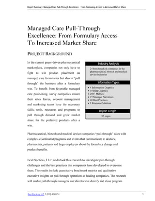 Report Summary: Managed Care Pull-Through Excellence – From Formulary Access to Increased Market Share




Managed Care Pull-Through
Excellence: From Formulary Access
To Increased Market Share
PROJECT BACKGROUND
In the current payer-driven pharmaceutical                               Industry Analysis
marketplace, companies not only have to                           24 benchmarked companies in the
                                                                  pharmaceutical, biotech and medical
fight to win product placement on                                 device industries
managed care formularies but also to “pull
through” the business after a formulary                                  Information Types

win. To benefit from favorable managed                        •   4 Information Graphics
                                                              •   19 Data Graphics
care positioning, savvy companies ensure                      •   250+ Metrics
                                                              •   19 Manager Narratives
their sales forces, account management                        •   40 Best Practices
                                                              •   2 Response Matrices
and marketing teams have the necessary
skills, tools, resources and programs to                                  Report Length
pull through demand and grow market                                         85 pages
share for the preferred products after a
win.

Pharmaceutical, biotech and medical device companies “pull-through” sales with
complex, coordinated programs and events that communicate to doctors,
pharmacists, patients and large employers about the formulary change and
product benefits.


Best Practices, LLC, undertook this research to investigate pull-through
challenges and the best practices that companies have developed to overcome
them. The results include quantitative benchmark metrics and qualitative
executive insights on pull-through operations at leading companies. The research
will enable pull-through managers and directors to identify and close program



Best Practices, LLC © (919) 403-0251                                                                     1
 