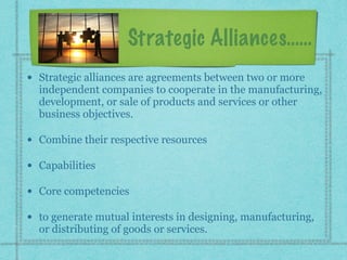 Strategic Alliances……
• Strategic alliances are agreements between two or more
independent companies to cooperate in the manufacturing,
development, or sale of products and services or other
business objectives.
• Combine their respective resources
• Capabilities
• Core competencies
• to generate mutual interests in designing, manufacturing,
or distributing of goods or services.
 