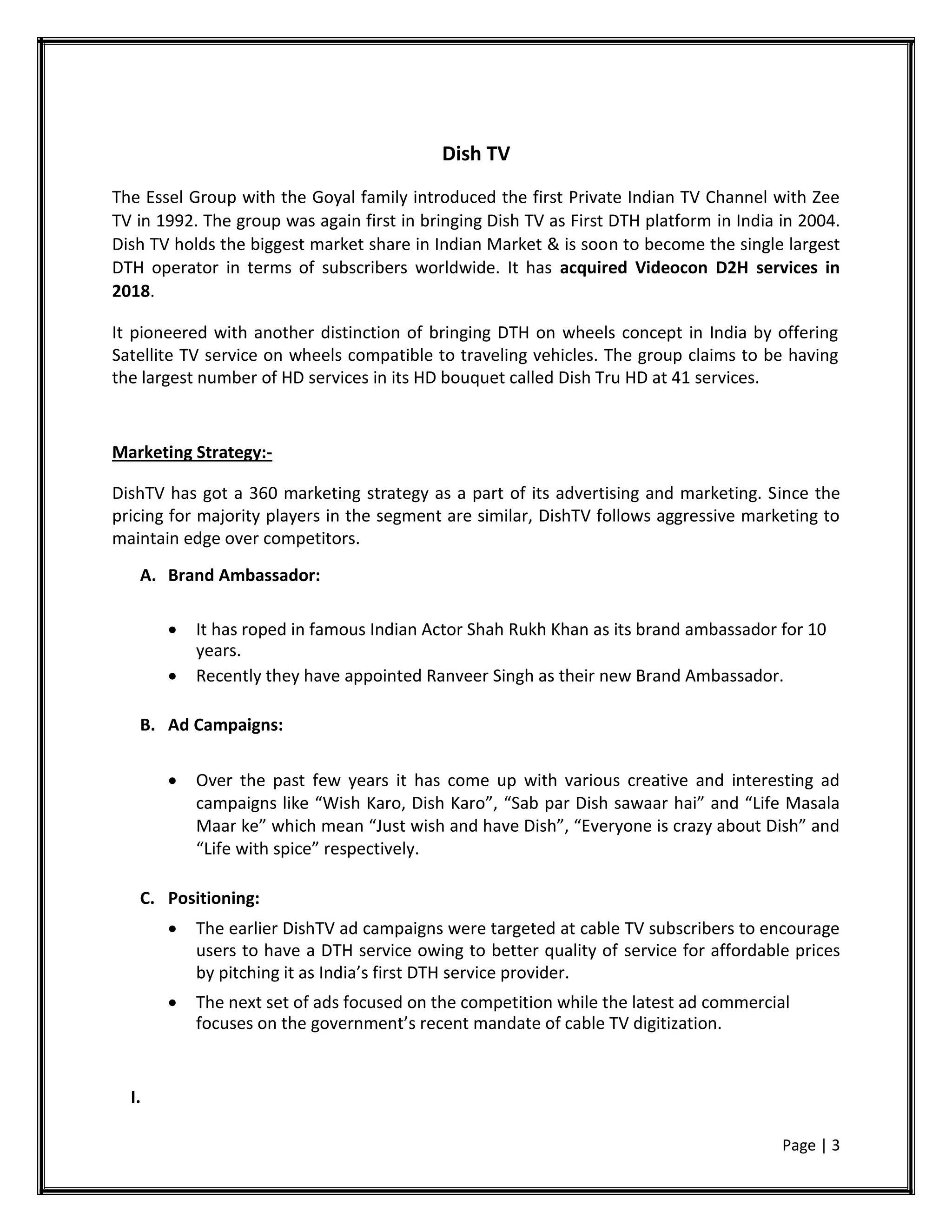 Dish TV
The Essel Group with the Goyal family introduced the first Private Indian TV Channel with Zee
TV in 1992. The group was again first in bringing Dish TV as First DTH platform in India in 2004.
Dish TV holds the biggest market share in Indian Market & is soon to become the single largest
DTH operator in terms of subscribers worldwide. It has acquired Videocon D2H services in
2018.
It pioneered with another distinction of bringing DTH on wheels concept in India by offering
Satellite TV service on wheels compatible to traveling vehicles. The group claims to be having
the largest number of HD services in its HD bouquet called Dish Tru HD at 41 services.
Marketing Strategy:-
DishTV has got a 360 marketing strategy as a part of its advertising and marketing. Since the
pricing for majority players in the segment are similar, DishTV follows aggressive marketing to
maintain edge over competitors.
A. Brand Ambassador:
 It has roped in famous Indian Actor Shah Rukh Khan as its brand ambassador for 10
years.
 Recently they have appointed Ranveer Singh as their new Brand Ambassador.

B. Ad Campaigns:
 Over the past few years it has come up with various creative and interesting ad
campaigns like “Wish Karo, Dish Karo”, “Sab par Dish sawaar hai” and “Life Masala
Maar ke” which mean “Just wish and have Dish”, “Everyone is crazy about Dish” and
“Life with spice” respectively.

C. Positioning:
 The earlier DishTV ad campaigns were targeted at cable TV subscribers to encourage
users to have a DTH service owing to better quality of service for affordable prices
by pitching it as India’s first DTH service provider.

 The next set of ads focused on the competition while the latest ad commercial
focuses on the government’s recent mandate of cable TV digitization.
I.
Page | 3
 