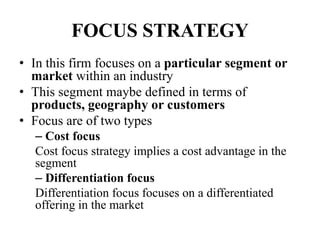 FOCUS STRATEGY
• In this firm focuses on a particular segment or
market within an industry
• This segment maybe defined in terms of
products, geography or customers
• Focus are of two types
– Cost focus
Cost focus strategy implies a cost advantage in the
segment
– Differentiation focus
Differentiation focus focuses on a differentiated
offering in the market
 