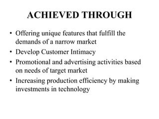 ACHIEVED THROUGH
• Offering unique features that fulfill the
demands of a narrow market
• Develop Customer Intimacy
• Promotional and advertising activities based
on needs of target market
• Increasing production efficiency by making
investments in technology
 