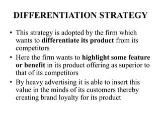 DIFFERENTIATION STRATEGY
• This strategy is adopted by the firm which
wants to differentiate its product from its
competitors
• Here the firm wants to highlight some feature
or benefit in its product offering as superior to
that of its competitors
• By heavy advertising it is able to insert this
value in the minds of its customers thereby
creating brand loyalty for its product
 