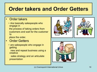 Order takers and Order Getters Order takers  -  Are basically salespeople who engage in  the process of taking orders from  customers and wait for the customer to  place the order. Order Getters -  are salespeople who engage in getting  new and repeat business using a creative   sales strategy and an articulate presentation   