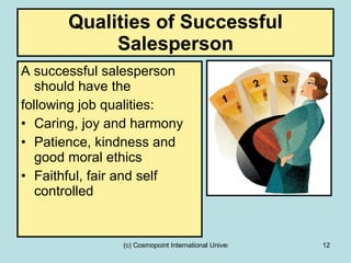 Qualities of Successful Salesperson A successful salesperson should have the  following job qualities:  Caring, joy and harmony Patience, kindness and good moral ethics Faithful, fair and self controlled 