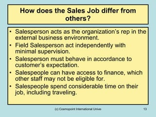 How does the Sales Job differ from others? Salesperson acts as the organization’s rep in the external business environment. Field Salesperson act independently with minimal supervision. Salesperson must behave in accordance to customer’s expectation. Salespeople can have access to finance, which other staff may not be eligible for. Salespeople spend considerable time on their job, including traveling. 