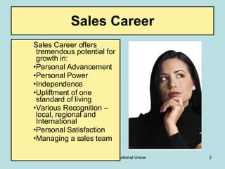 Sales Career Sales Career offers tremendous potential for growth in: Personal Advancement Personal Power Independence  Upliftment of one standard of living Various Recognition – local, regional and International Personal Satisfaction Managing a sales team 