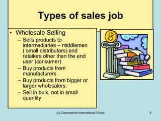 Types of sales job Wholesale Selling Sells products to intermediaries – middlemen ( small distributors) and retailers other than the end user (consumer)  Buy products from manufacturers  Buy products from bigger or larger wholesalers. Sell in bulk, not in small quantity 