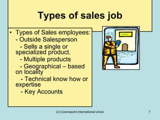 Types of sales job Types of Sales employees: - Outside Salesperson - Sells a single or specialized product. - Multiple products  - Geographical – based on locality    - Technical know how or expertise   - Key Accounts 