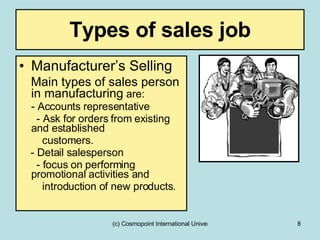 Types of sales job Manufacturer’s Selling Main types of sales person in manufacturing  are: - Accounts representative - Ask for orders from existing and established  customers. - Detail salesperson  - focus on performing promotional activities and  introduction of new products. 
