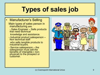 Types of sales job Manufacturer’s Selling Main types of sales person in manufacturing  are: - Sales Engineer – Sells products that need technical knowledge and assistance. - Industrial product salesperson – Non technical staff  who sells tangible products to industrial buyers. - Service salesperson – the salesperson must sell the  benefits of intangible ( non-physical) to the prospect or customer. 