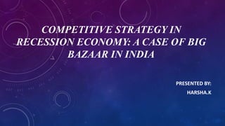 COMPETITIVE STRATEGY IN
RECESSION ECONOMY: A CASE OF BIG
BAZAAR IN INDIA
PRESENTED BY:
HARSHA.K
 