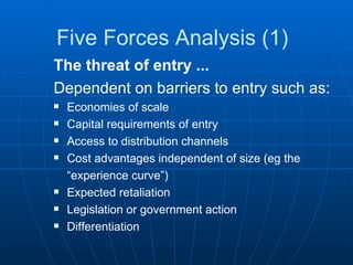 Five Forces Analysis (1) The threat of entry ... Dependent on barriers to entry such as: Economies of scale Capital requirements of entry Access to distribution channels Cost advantages independent of size (eg the  “ experience curve”) Expected retaliation Legislation or government action Differentiation 
