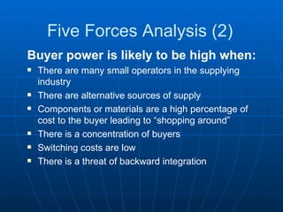 Five Forces Analysis (2) Buyer power is likely to be high when: There are many small operators in the supplying industry There are alternative sources of supply Components or materials are a high percentage of cost to the buyer leading to “shopping around” There is a concentration of buyers Switching costs are low There is a threat of backward integration 