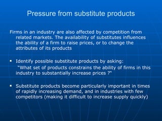 Pressure from substitute products Firms in an industry are also affected by competition from related markets. The availability of substitutes influences the ability of a firm to raise prices, or to change the attributes of its products Identify possible substitute products by asking: “ What set of products constrains the ability of firms in this industry to substantially increase prices ?“ Substitute products become particularly important in times of rapidly increasing demand, and in industries with few competitors (making it difficult to increase supply quickly) 