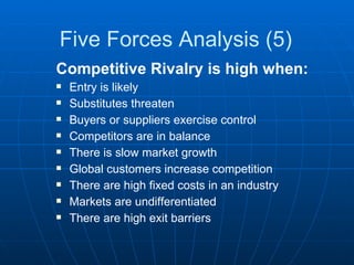 Five Forces Analysis (5) Competitive Rivalry is high when: Entry is likely Substitutes threaten Buyers or suppliers exercise control Competitors are in balance There is slow market growth Global customers increase competition There are high fixed costs in an industry Markets are undifferentiated There are high exit barriers 