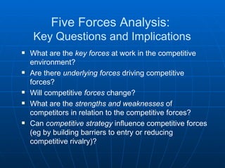 Five Forces Analysis:  Key Questions and Implications What are the  key forces  at work in the competitive environment? Are there  underlying forces  driving competitive forces? Will competitive  forces  change? What are the  strengths and weaknesses  of competitors in relation to the competitive forces? Can  competitive strategy  influence competitive forces (eg by building barriers to entry or reducing competitive rivalry)? 