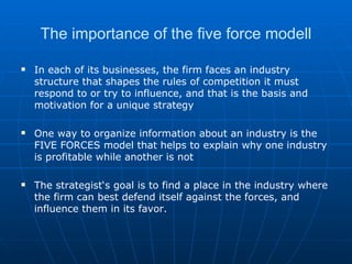 The importance of the five force modell In each of its businesses, the firm faces an industry structure that shapes the rules of competition it must respond to or try to influence, and that is the basis and motivation for a unique strategy One way to organize information about an industry is the FIVE FORCES model that helps to explain why one industry is profitable while another is not The strategist‘s goal is to find a place in the industry where the firm can best defend itself against the forces, and influence them in its favor. 