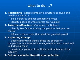 what to do …? 1. Positioning  :  accept competive structure as given and match yourself to it: .. build defenses against competitive forces .. identify positions where forces are weakest  2. Take the offensive:  Influencing the Balance .. identify key factors driving competition that you can control .. influence those costs that yield the greatest payoff 3. Exploiting Change .. understand which trends affect the sources of competition , and  forecast the magnitude of each trend and underlaying cause .. construct a picture of the likely profit potential of the industry 4. Set and evaluate diversification potential 