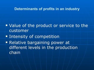 Determinants of profits in an industry Value of the product or service to the customer Intensity of competition Relative bargaining power at different levels in the production chain 